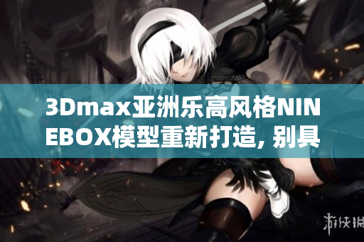 3Dmax亚洲乐高风格NINEBOX模型重新打造, 别具风格, 惊艳亮相