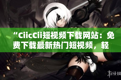 “CiicCii短视频下载网站：免费下载最新热门短视频，轻松观看精彩内容！”