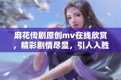 麻花传剧原创mv在线欣赏，精彩剧情尽显，引人入胜