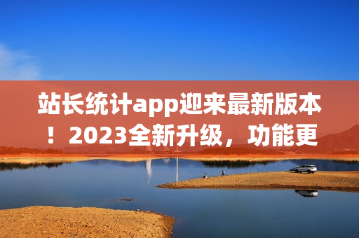 站长统计app迎来最新版本！2023全新升级，功能更强大！