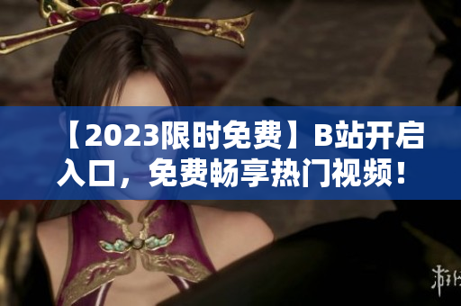 【2023限时免费】B站开启入口，免费畅享热门视频！