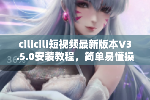 cilicili短视频最新版本V3.5.0安装教程，简单易懂操作指引