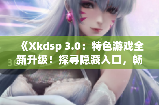 《Xkdsp 3.0：特色游戏全新升级！探寻隐藏入口，畅享新体验》