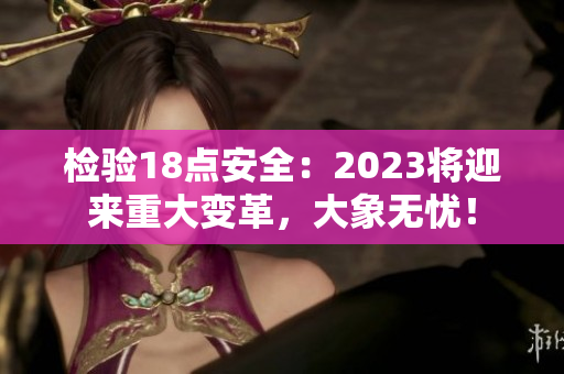 检验18点安全：2023将迎来重大变革，大象无忧！