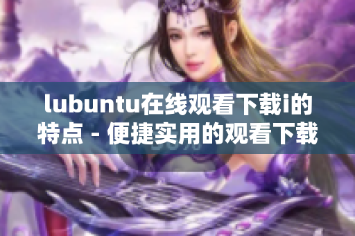 lubuntu在线观看下载i的特点 - 便捷实用的观看下载功能