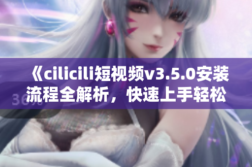 《cilicili短视频v3.5.0安装流程全解析，快速上手轻松拍摄分享》