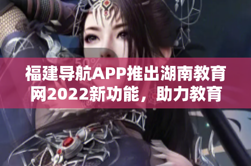 福建导航APP推出湖南教育网2022新功能，助力教育信息快速获取