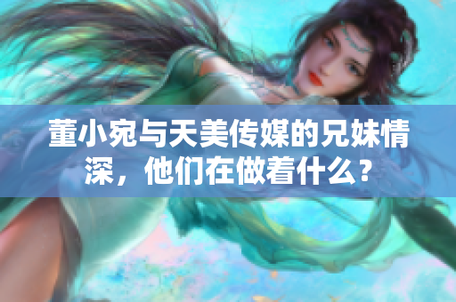 董小宛与天美传媒的兄妹情深，他们在做着什么？