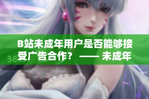 B站未成年用户是否能够接受广告合作？ —— 未成年在B站接受广告的政策详情