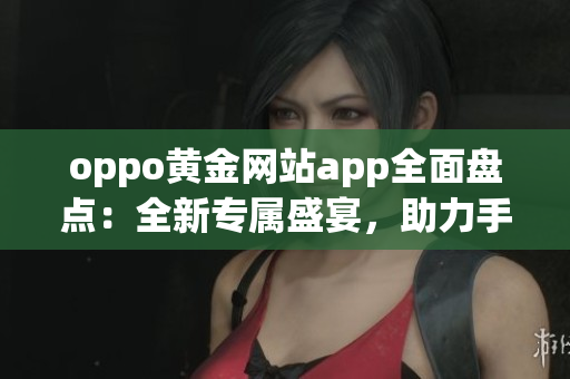 oppo黄金网站app全面盘点：全新专属盛宴，助力手机生活新体验