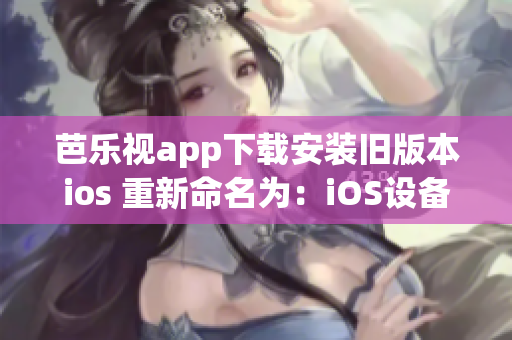 芭乐视app下载安装旧版本ios 重新命名为：iOS设备如何安装芭乐视app的旧版本