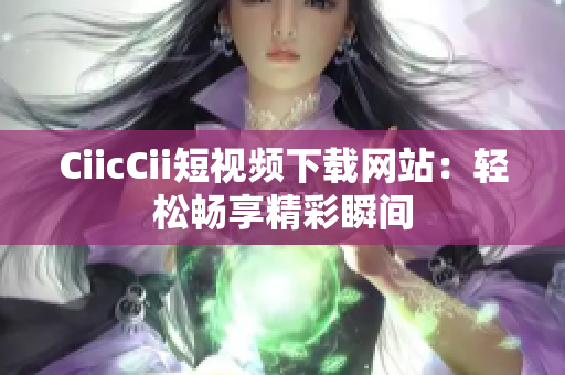 CiicCii短视频下载网站：轻松畅享精彩瞬间