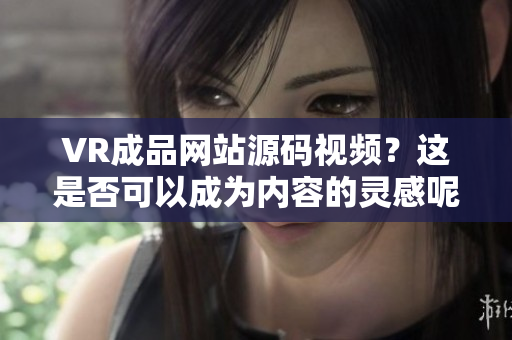 VR成品网站源码视频？这是否可以成为内容的灵感呢？