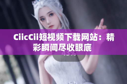 CiicCii短视频下载网站：精彩瞬间尽收眼底 