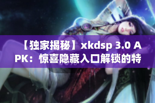 【独家揭秘】xkdsp 3.0 APK：惊喜隐藏入口解锁的特色游戏