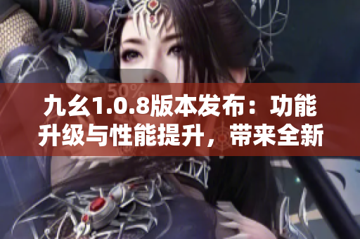 九幺1.0.8版本发布：功能升级与性能提升，带来全新体验