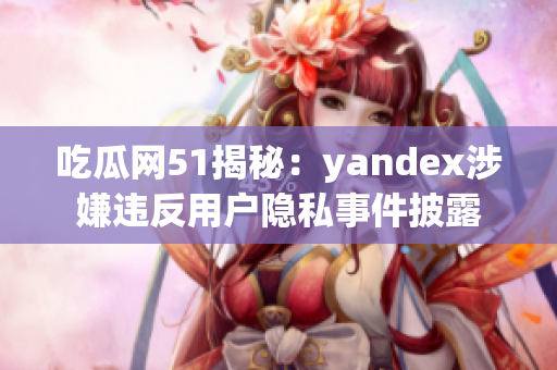 吃瓜网51揭秘：yandex涉嫌违反用户隐私事件披露