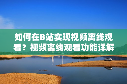 如何在B站实现视频离线观看？视频离线观看功能详解