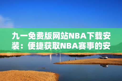 九一免费版网站NBA下载安装：便捷获取NBA赛事的安装教程