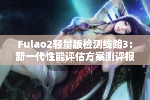 Fulao2轻量版检测线路3：新一代性能评估方案测评报道