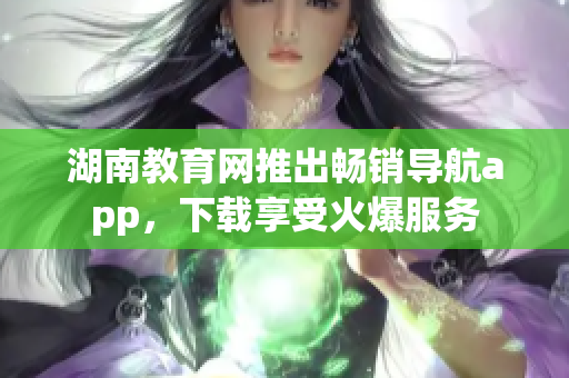 湖南教育网推出畅销导航app，下载享受火爆服务