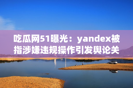 吃瓜网51曝光：yandex被指涉嫌违规操作引发舆论关注