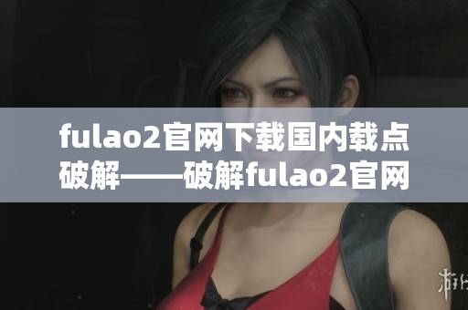 fulao2官网下载国内载点破解——破解fulao2官网国内下载链接，快速安全下载【更新】