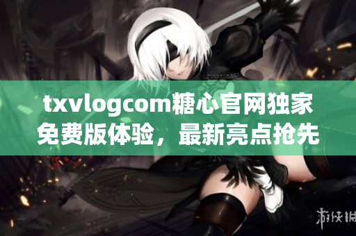 txvlogcom糖心官网独家免费版体验，最新亮点抢先分享