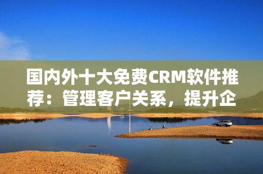 国内外十大免费CRM软件推荐：管理客户关系，提升企业效率