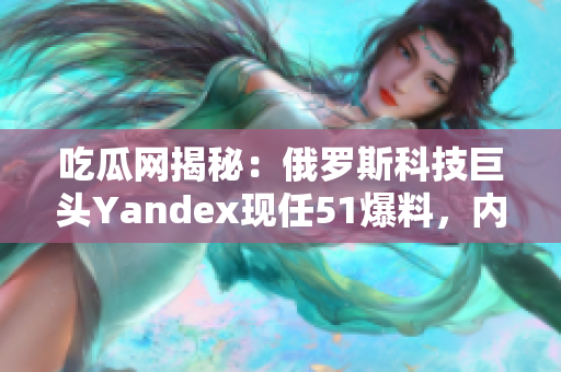 吃瓜网揭秘：俄罗斯科技巨头Yandex现任51爆料，内幕爆料惊人，网友热议