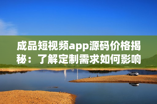 成品短视频app源码价格揭秘：了解定制需求如何影响价格