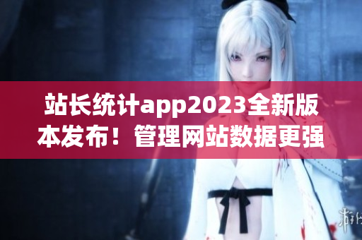 站长统计app2023全新版本发布！管理网站数据更强大、操作更便捷！