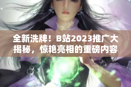 全新洗牌！B站2023推广大揭秘，惊艳亮相的重磅内容抢先看