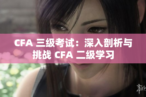 CFA 三级考试：深入剖析与挑战 CFA 二级学习