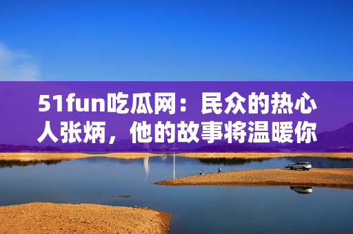 51fun吃瓜网：民众的热心人张炳，他的故事将温暖你的心