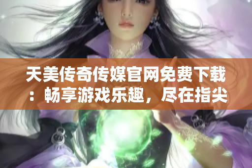 天美传奇传媒官网免费下载：畅享游戏乐趣，尽在指尖间