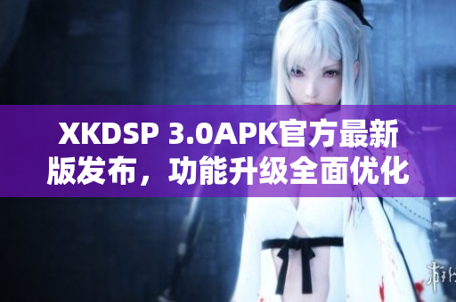 XKDSP 3.0APK官方最新版发布，功能升级全面优化