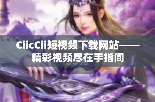 CiicCii短视频下载网站——精彩视频尽在手指间