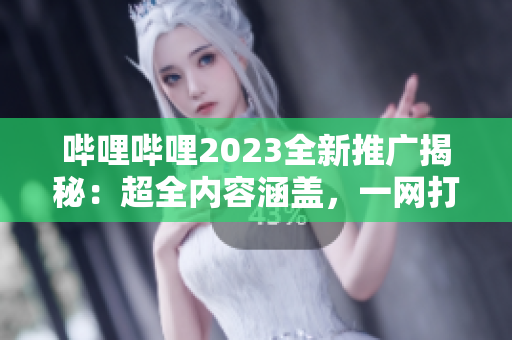 哔哩哔哩2023全新推广揭秘：超全内容涵盖，一网打尽！