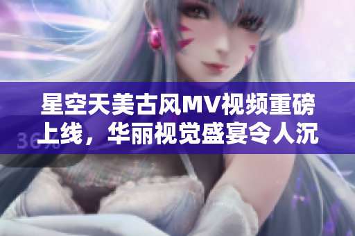 星空天美古风MV视频重磅上线，华丽视觉盛宴令人沉醉