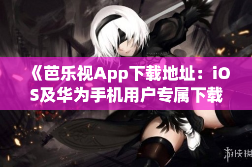 《芭乐视App下载地址：iOS及华为手机用户专属下载教程》