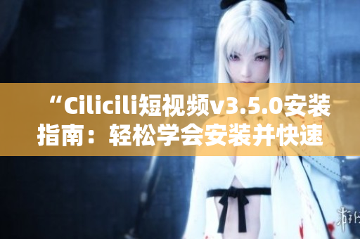 “Cilicili短视频v3.5.0安装指南：轻松学会安装并快速上手”