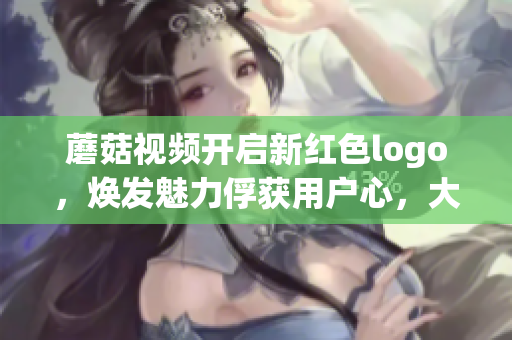 蘑菇视频开启新红色logo，焕发魅力俘获用户心，大获关注