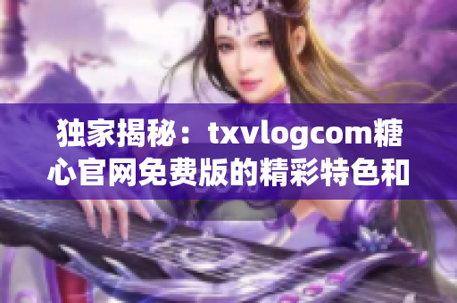 独家揭秘：txvlogcom糖心官网免费版的精彩特色和亮点揭秘