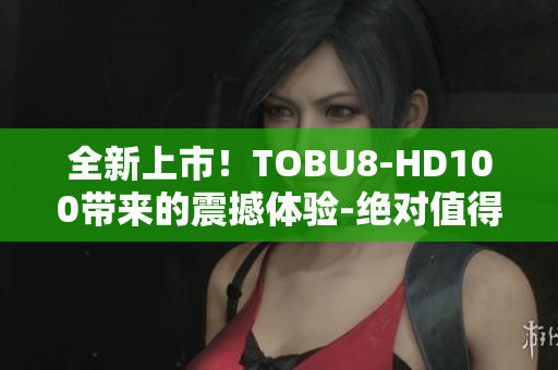 全新上市！TOBU8-HD100带来的震撼体验-绝对值得期待