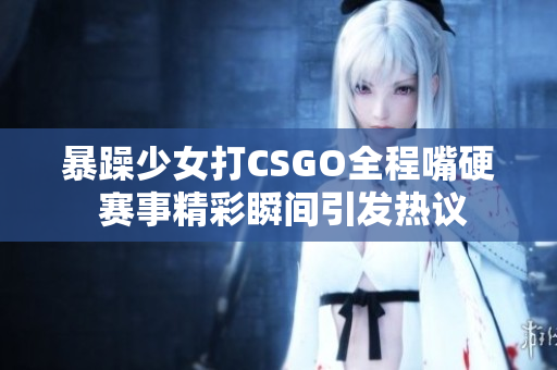 暴躁少女打CSGO全程嘴硬 赛事精彩瞬间引发热议