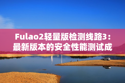 Fulao2轻量版检测线路3：最新版本的安全性能测试成果