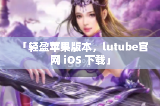 「轻盈苹果版本，lutube官网 iOS 下载」