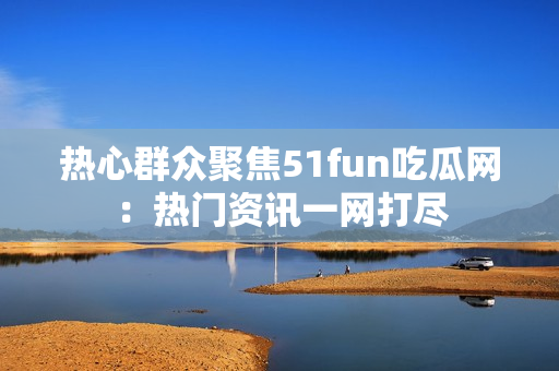 热心群众聚焦51fun吃瓜网：热门资讯一网打尽