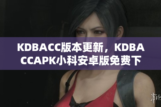 KDBACC版本更新，KDBACCAPK小科安卓版免费下载使用指南